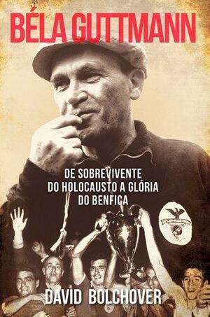 Béla Guttmann: De Sobrevivente do Holocausto a Glória do Benfica by David Bolchover