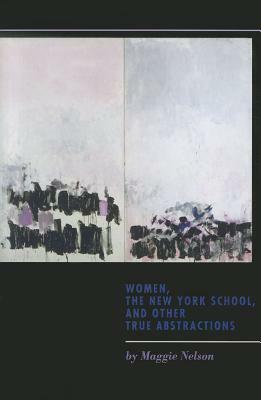 Women, the New York School, and Other True Abstractions by Maggie Nelson