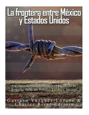 La frontera entre México y Estados Unidos: la controvertida historia y el legado de la frontera entre los Estados Unidos y México by Gustavo Vazquez Lozano, Charles River Editors