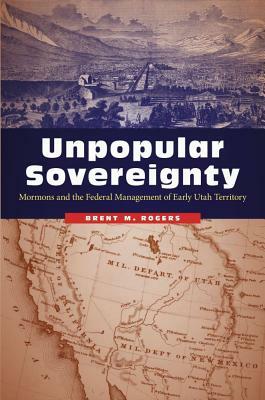 Unpopular Sovereignty: Mormons and the Federal Management of Early Utah Territory by Brent M. Rogers