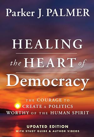 Healing the Heart of Democracy: The Courage To Create a Politics Worthy Of The Human Spirit by Parker J. Palmer