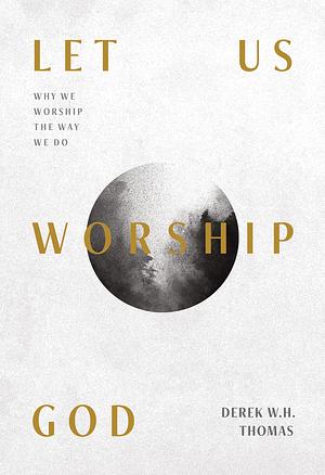 Let Us Worship God: Why We Worship the Way We Do by Derek W.H. Thomas, Derek W.H. Thomas