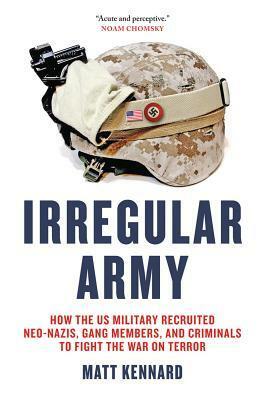 Irregular Army: How the US Military Recruited Neo-Nazis, Gang Members, and Criminals to Fight the War on Terror by Matt Kennard