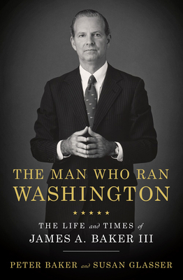 The Man Who Ran Washington: The Life and Times of James A. Baker III by Susan Glasser, Peter Baker