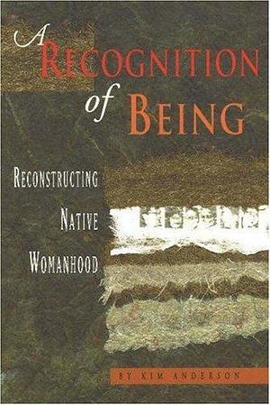 A Recognition of Being: Reconstructing Native Womanhood by Kim Anderson, Kim Anderson