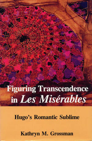 Figuring Transcendence in Les Miserables: Hugo's Romantic Sublime by Kathryn M. Grossman