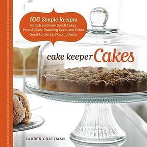 Cake Keeper Cakes: 100 Simple Recipes for Extraordinary Bundt Cakes, Pound Cakes, Snacking Cakes, and Other Good-to-the-Last-Crumb Treats by Lauren Chattman, Lauren Chattman