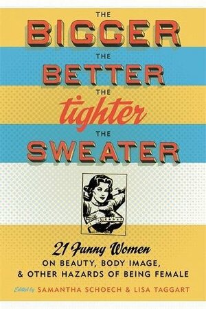 The Bigger the Better, the Tighter the Sweater: 21 Funny Women on Beauty, Body Image, and Other Hazards of Being Female by Samantha Schoech