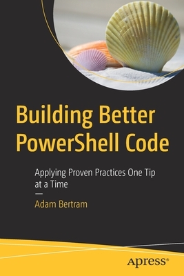 Building Better Powershell Code: Applying Proven Practices One Tip at a Time by Adam Bertram