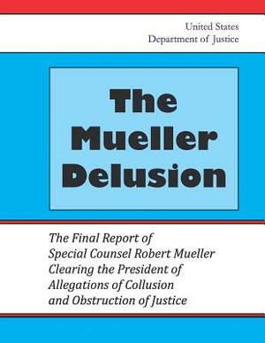 The Mueller Delusion: The Final Report of Special Counsel Robert Mueller Clearing the President of Allegations of Collusion and Obstruction by United States Department of Justice