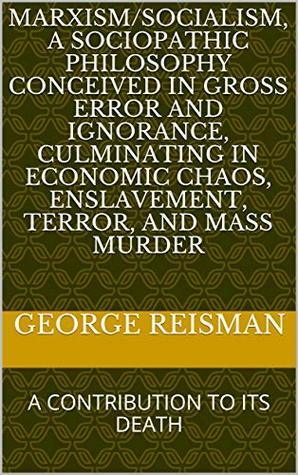 Marxism/Socialism, A Sociopathic Philosophy Conceived In Gross Error And Ignorance, Culminating In Economic Chaos, Enslavement, Terror, And Mass Murder: A Contribution To Its Death by George Reisman