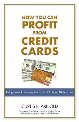 How You Can Profit from Credit Cards: Using Credit to Improve Your Financial Life and Bottom Line by Curtis Arnold