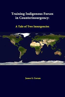 Training Indigenous Forces In Counterinsurgency: A Tale Of Two Insurgencies by Strategic Studies Institute, James S. Corum