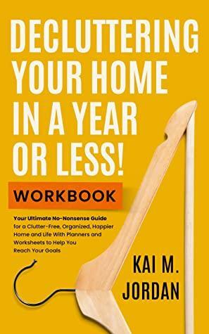 Decluttering Your Home In A Year Or Less! Workbook: Your Ultimate No-Nonsense Guide for a Clutter-Free, Organized, Happier Home and Life in Five Easy Steps, ... Worksheets by Kai M. Jordan