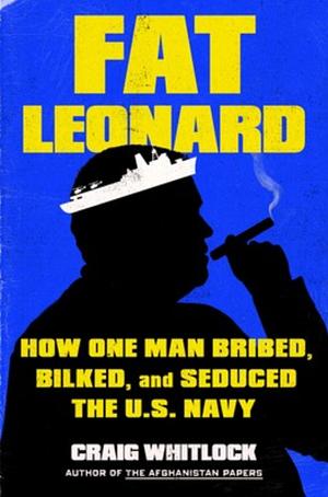 Fat Leonard: How One Man Bribed, Bilked, and Seduced the U.S. Navy by Craig Whitlock