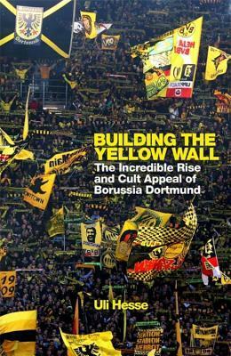 Building the Yellow Wall: The Incredible Rise and Cult Appeal of Borussia Dortmund by Uli Hesse