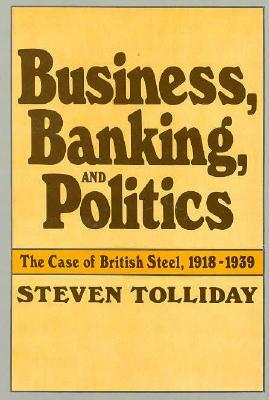 Business, Banking, and Politics: The Case of British Steel, 1918-1939 by Steven Tolliday