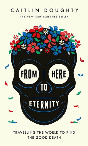 From Here to Eternity: Travelling the World to Find the Good Death by Caitlin Doughty