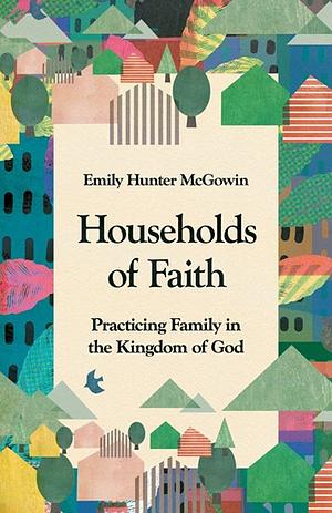 Households of Faith: Practicing Family in the Kingdom of God by Emily Hunter McGowin