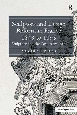 Sculptors and Design Reform in France, 1848 to 1895: Sculpture and the Decorative Arts. Claire Jones by Claire Jones