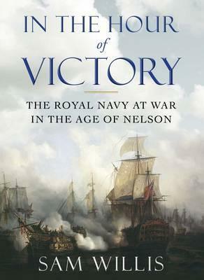 In the Hour of Victory: The Royal Navy at War in the Age of Nelson by Sam Willis