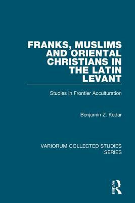 Franks, Muslims and Oriental Christians in the Latin Levant: Studies in Frontier Acculturation by Benjamin Z. Kedar