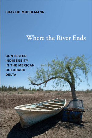 Where the River Ends: Contested Indigeneity in the Mexican Colorado Delta by Shaylih Muehlmann