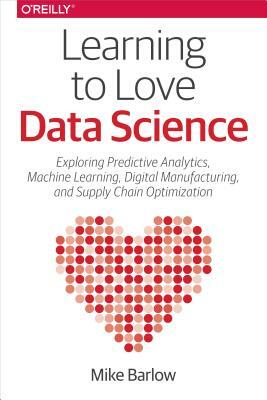 Learning to Love Data Science: Explorations of Emerging Technologies and Platforms for Predictive Analytics, Machine Learning, Digital Manufacturing by Mike Barlow