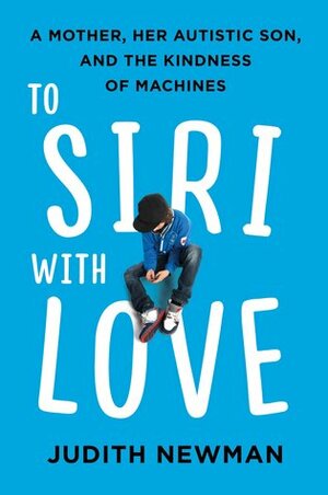 To Siri With Love: A Mother, her Autistic Son, and the Kindness of Machines by Judith Newman