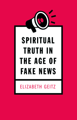 Spiritual Truth in the Age of Fake News by Elizabeth Geitz