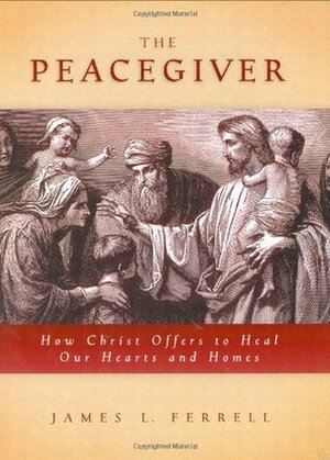 The Peacegiver: How Christ Offers to Heal Our Hearts and Homes by James L. Ferrell