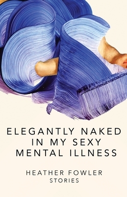Elegantly Naked in My Sexy Mental Illness: Stories by Heather Fowler