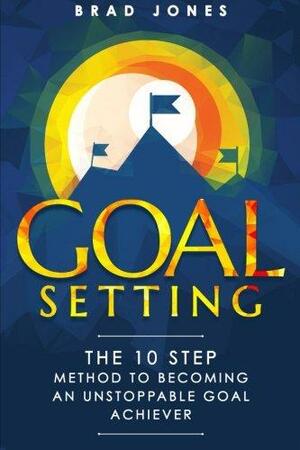 Goal Setting: The 10 Step Method to Becoming an Unstoppable Goal Achiever by Brad Jones