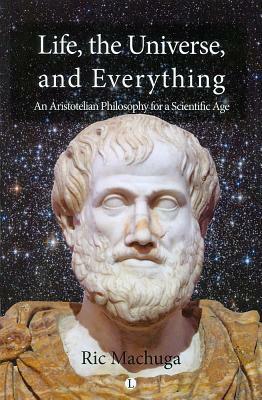 Life, the Universe, and Everything: An Aristotelian Philosophy for a Scientific Age by Ric Machuga