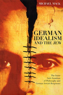 German Idealism and the Jew: The Inner Anti-Semitism of Philosophy and German Jewish Responses by Michael Mack