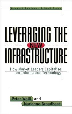 Leveraging the New Infrastructure: How Market Leaders Capitalize on Information Technology by Peter Weill, Marianne Broadbent