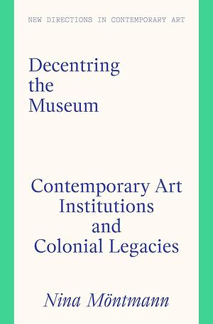 Decentring the Museum: Contemporary Art Institutions and Colonial Legacies by Paul Goodwin, Nina Möntmann, Nina Moentmann