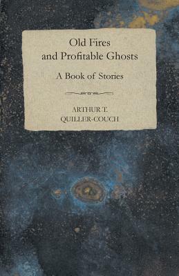 Old Fires and Profitable Ghosts - A Book of Stories by Arthur Thomas Quiller-Couch