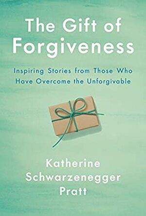 The Gift of Forgiveness: Inspiring Stories from Those Who Have Overcome the Unforgivable by Katherine Schwarzenegger Pratt