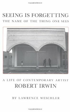 Seeing Is Forgetting the Name of the Thing One Sees: A Life of Contemporary Artist Robert Irwin by Lawrence Weschler