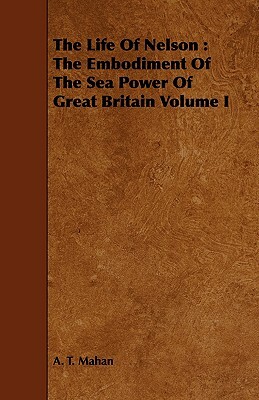 The Life of Nelson: The Embodiment of the Sea Power of Great Britain Volume I by A. T. Mahan