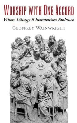 Worship with One Accord: Where Liturgy and Ecumenism Embrace by Geoffrey Wainwright