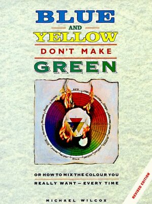 Blue and Yellow Don't Make Green: Or How to Mix the Color You Want-Every Time by Michael Wilcox