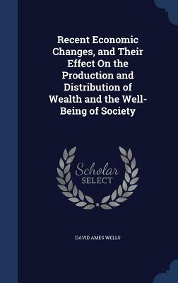 Recent Economic Changes, and Their Effect on the Production and Distribution of Wealth and the Well-Being of Society by David Ames Wells