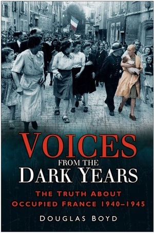 Voices From The Dark Years: The Truth About Occupied France 1940 - 1945 by Douglas Boyd