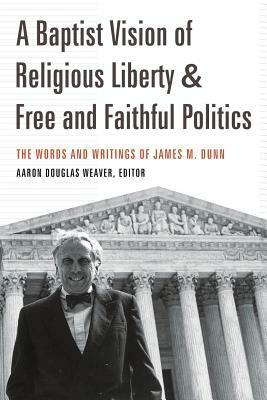 A Baptist Vision of Religious Liberty and Free and Faithful Politics: The Words and Writings of James M. Dunn by James M. Dunn, Aaron Douglas Weaver