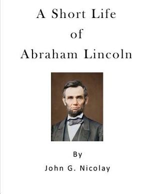 A Short Life of Abraham Lincoln: Condensed from Nicolay & Hay's Abraham Lincoln: A History by John G. Nicolay