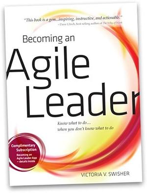 Becoming an Agile Leader: Know what to Do... when You Don't Know what to Do by Victoria V. Swisher