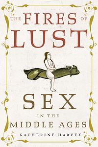 The Fires of Lust: Sex in the Middle Ages by Katherine Harvey