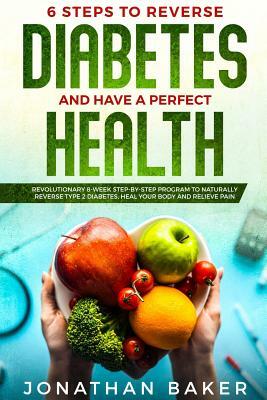 6 Steps To Reverse Diabetes And Have A Perfect Health: Revolutionary 8-Week Step-By-Step Program To Naturally Reverse Type 2 Diabetes, Heal Your Body by Jonathan Baker